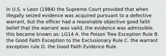 In U.S. v Leon (1984) the Supreme Court provided that when illegally seized evidence was acquired pursuant to a defective warrant, but the officer had a reasonable objective good faith belief that the warrant was valid, the evidence was admissible. this became known as: LG14 A. the Poison Tree Exception Rule B. the Good Faith Exception to the Exclusionary Rule C. the warrant exception rule D. the Good Faith Evidence Rule