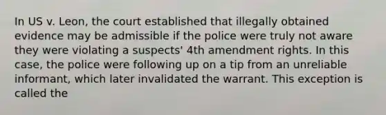 In US v. Leon, the court established that illegally obtained evidence may be admissible if the police were truly not aware they were violating a suspects' 4th amendment rights. In this case, the police were following up on a tip from an unreliable informant, which later invalidated the warrant. This exception is called the