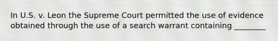 In U.S. v. Leon the Supreme Court permitted the use of evidence obtained through the use of a search warrant containing ________