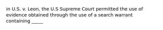 in U.S. v. Leon, the U.S Supreme Court permitted the use of evidence obtained through the use of a search warrant containing _____