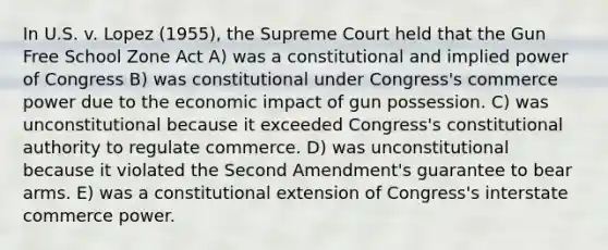 In U.S. v. Lopez (1955), the Supreme Court held that the Gun Free School Zone Act A) was a constitutional and implied power of Congress B) was constitutional under Congress's commerce power due to the economic impact of gun possession. C) was unconstitutional because it exceeded Congress's constitutional authority to regulate commerce. D) was unconstitutional because it violated the Second Amendment's guarantee to bear arms. E) was a constitutional extension of Congress's interstate commerce power.