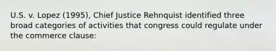 U.S. v. Lopez (1995), Chief Justice Rehnquist identified three broad categories of activities that congress could regulate under the commerce clause: