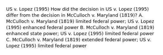 US v. Lopez (1995) How did the decision in US v. Lopez (1995) differ from the decision in McCulloch v. Maryland (1819)? A. McCulloch v. Maryland (1819) limited federal power; US v. Lopez (1995) enhanced federal power B. McCulloch v. Maryland (1819) enhanced state power; US v. Lopez (1995) limited federal power C. McCulloch v. Maryland (1819) extended federal power; US v. Lopez (1995) limited federal power