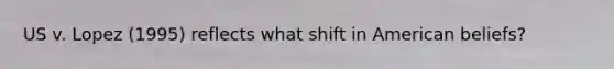 US v. Lopez (1995) reflects what shift in American beliefs?
