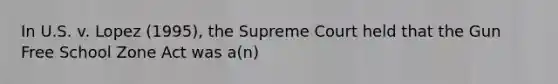 In U.S. v. Lopez (1995), the Supreme Court held that the Gun Free School Zone Act was a(n)