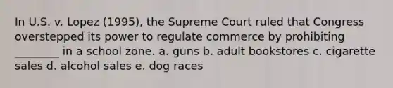 In U.S. v. Lopez (1995), the Supreme Court ruled that Congress overstepped its power to regulate commerce by prohibiting ________ in a school zone. a. guns b. adult bookstores c. cigarette sales d. alcohol sales e. dog races