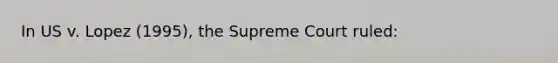 In US v. Lopez (1995), the Supreme Court ruled: