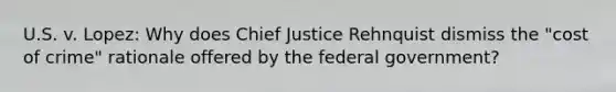 U.S. v. Lopez: Why does Chief Justice Rehnquist dismiss the "cost of crime" rationale offered by the federal government?