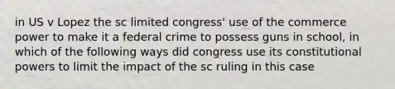 in US v Lopez the sc limited congress' use of the commerce power to make it a federal crime to possess guns in school, in which of the following ways did congress use its constitutional powers to limit the impact of the sc ruling in this case