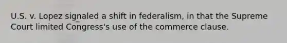 U.S. v. Lopez signaled a shift in federalism, in that the Supreme Court limited Congress's use of the commerce clause.