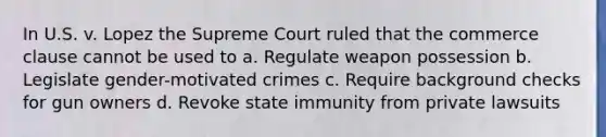 In U.S. v. Lopez the Supreme Court ruled that the commerce clause cannot be used to a. Regulate weapon possession b. Legislate gender-motivated crimes c. Require background checks for gun owners d. Revoke state immunity from private lawsuits