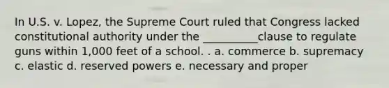 In U.S. v. Lopez, the Supreme Court ruled that Congress lacked constitutional authority under the __________clause to regulate guns within 1,000 feet of a school. . a. commerce b. supremacy c. elastic d. reserved powers e. necessary and proper