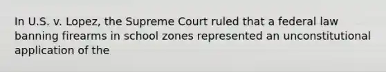 In U.S. v. Lopez, the Supreme Court ruled that a federal law banning firearms in school zones represented an unconstitutional application of the