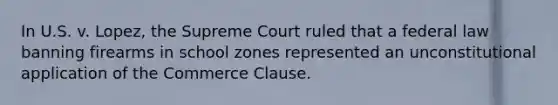 In U.S. v. Lopez, the Supreme Court ruled that a federal law banning firearms in school zones represented an unconstitutional application of the Commerce Clause.