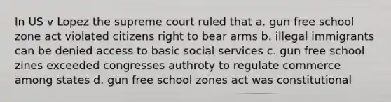 In US v Lopez the supreme court ruled that a. gun free school zone act violated citizens right to bear arms b. illegal immigrants can be denied access to basic social services c. gun free school zines exceeded congresses authroty to regulate commerce among states d. gun free school zones act was constitutional