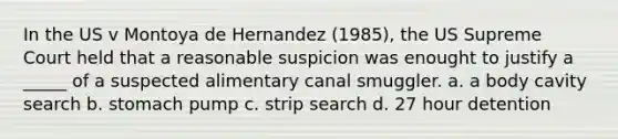 In the US v Montoya de Hernandez (1985), the US Supreme Court held that a reasonable suspicion was enought to justify a _____ of a suspected alimentary canal smuggler. a. a body cavity search b. stomach pump c. strip search d. 27 hour detention