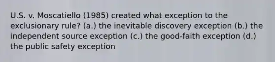 U.S. v. Moscatiello (1985) created what exception to the exclusionary rule? (a.) the inevitable discovery exception (b.) the independent source exception (c.) the good-faith exception (d.) the public safety exception