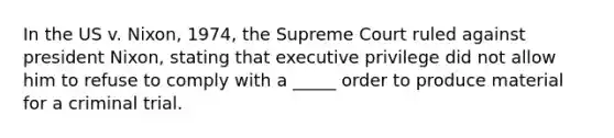 In the US v. Nixon, 1974, the Supreme Court ruled against president Nixon, stating that executive privilege did not allow him to refuse to comply with a _____ order to produce material for a criminal trial.