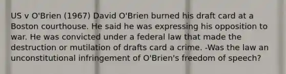 US v O'Brien (1967) David O'Brien burned his draft card at a Boston courthouse. He said he was expressing his opposition to war. He was convicted under a federal law that made the destruction or mutilation of drafts card a crime. -Was the law an unconstitutional infringement of O'Brien's freedom of speech?