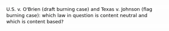 U.S. v. O'Brien (draft burning case) and Texas v. Johnson (flag burning case): which law in question is content neutral and which is content based?