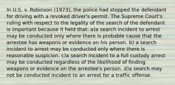 In U.S. v. Robinson (1973), the police had stopped the defendant for driving with a revoked driver's permit. The Supreme Court's ruling with respect to the legality of the search of the defendant is important because it held that: a)a search incident to arrest may be conducted only where there is probable cause that the arrestee has weapons or evidence on his person. b) a search incident to arrest may be conducted only where there is reasonable suspicion. c)a search incident to a full custody arrest may be conducted regardless of the likelihood of finding weapons or evidence on the arrestee's person. d)a search may not be conducted incident to an arrest for a traffic offense.