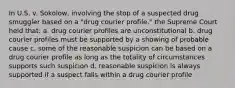 In U.S. v. Sokolow, involving the stop of a suspected drug smuggler based on a "drug courier profile," the Supreme Court held that: a. drug courier profiles are unconstitutional b. drug courier profiles must be supported by a showing of probable cause c. some of the reasonable suspicion can be based on a drug courier profile as long as the totality of circumstances supports such suspicion d. reasonable suspicion is always supported if a suspect falls within a drug courier profile