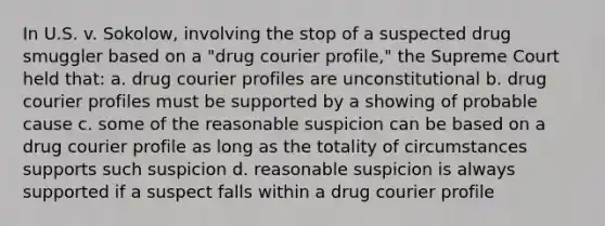 In U.S. v. Sokolow, involving the stop of a suspected drug smuggler based on a "drug courier profile," the Supreme Court held that: a. drug courier profiles are unconstitutional b. drug courier profiles must be supported by a showing of probable cause c. some of the reasonable suspicion can be based on a drug courier profile as long as the totality of circumstances supports such suspicion d. reasonable suspicion is always supported if a suspect falls within a drug courier profile