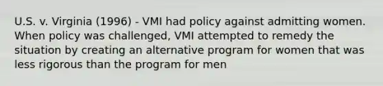 U.S. v. Virginia (1996) - VMI had policy against admitting women. When policy was challenged, VMI attempted to remedy the situation by creating an alternative program for women that was less rigorous than the program for men