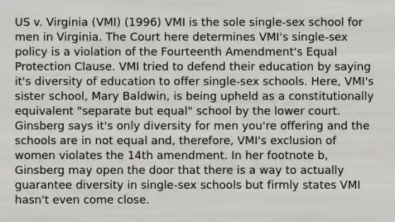 US v. Virginia (VMI) (1996) VMI is the sole single-sex school for men in Virginia. The Court here determines VMI's single-sex policy is a violation of the Fourteenth Amendment's Equal Protection Clause. VMI tried to defend their education by saying it's diversity of education to offer single-sex schools. Here, VMI's sister school, Mary Baldwin, is being upheld as a constitutionally equivalent "separate but equal" school by the lower court. Ginsberg says it's only diversity for men you're offering and the schools are in not equal and, therefore, VMI's exclusion of women violates the 14th amendment. In her footnote b, Ginsberg may open the door that there is a way to actually guarantee diversity in single-sex schools but firmly states VMI hasn't even come close.