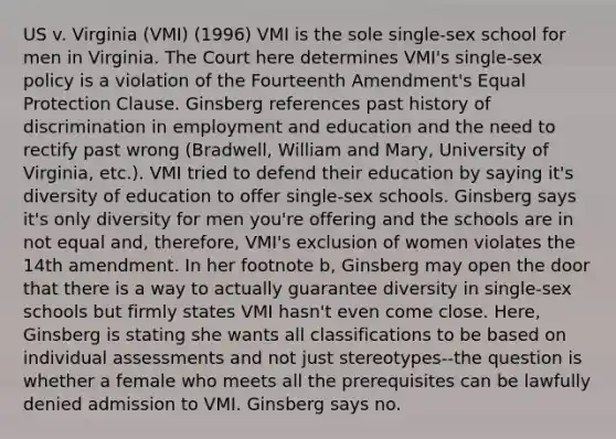 US v. Virginia (VMI) (1996) VMI is the sole single-sex school for men in Virginia. The Court here determines VMI's single-sex policy is a violation of the Fourteenth Amendment's Equal Protection Clause. Ginsberg references past history of discrimination in employment and education and the need to rectify past wrong (Bradwell, William and Mary, University of Virginia, etc.). VMI tried to defend their education by saying it's diversity of education to offer single-sex schools. Ginsberg says it's only diversity for men you're offering and the schools are in not equal and, therefore, VMI's exclusion of women violates the 14th amendment. In her footnote b, Ginsberg may open the door that there is a way to actually guarantee diversity in single-sex schools but firmly states VMI hasn't even come close. Here, Ginsberg is stating she wants all classifications to be based on individual assessments and not just stereotypes--the question is whether a female who meets all the prerequisites can be lawfully denied admission to VMI. Ginsberg says no.