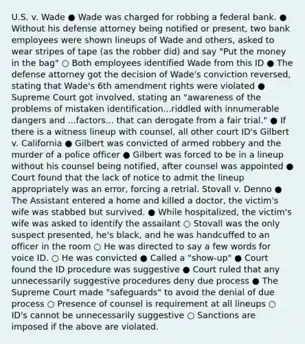 U.S. v. Wade ● Wade was charged for robbing a federal bank. ● Without his defense attorney being notified or present, two bank employees were shown lineups of Wade and others, asked to wear stripes of tape (as the robber did) and say "Put the money in the bag" ○ Both employees identified Wade from this ID ● The defense attorney got the decision of Wade's conviction reversed, stating that Wade's 6th amendment rights were violated ● Supreme Court got involved, stating an "awareness of the problems of mistaken identification...riddled with innumerable dangers and ...factors... that can derogate from a fair trial." ● If there is a witness lineup with counsel, all other court ID's Gilbert v. California ● Gilbert was convicted of armed robbery and the murder of a police officer ● Gilbert was forced to be in a lineup without his counsel being notified, after counsel was appointed ● Court found that the lack of notice to admit the lineup appropriately was an error, forcing a retrial. Stovall v. Denno ● The Assistant entered a home and killed a doctor, the victim's wife was stabbed but survived. ● While hospitalized, the victim's wife was asked to identify the assailant ○ Stovall was the only suspect presented, he's black, and he was handcuffed to an officer in the room ○ He was directed to say a few words for voice ID. ○ He was convicted ● Called a "show-up" ● Court found the ID procedure was suggestive ● Court ruled that any unnecessarily suggestive procedures deny due process ● The Supreme Court made "safeguards" to avoid the denial of due process ○ Presence of counsel is requirement at all lineups ○ ID's cannot be unnecessarily suggestive ○ Sanctions are imposed if the above are violated.