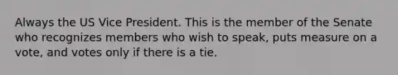 Always the US Vice President. This is the member of the Senate who recognizes members who wish to speak, puts measure on a vote, and votes only if there is a tie.
