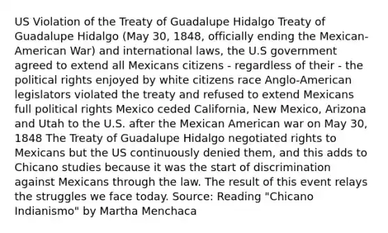 US Violation of the Treaty of Guadalupe Hidalgo Treaty of Guadalupe Hidalgo (May 30, 1848, officially ending the Mexican-American War) and international laws, the U.S government agreed to extend all Mexicans citizens - regardless of their - the political rights enjoyed by white citizens race Anglo-American legislators violated the treaty and refused to extend Mexicans full political rights Mexico ceded California, New Mexico, Arizona and Utah to the U.S. after the Mexican American war on May 30, 1848 The Treaty of Guadalupe Hidalgo negotiated rights to Mexicans but the US continuously denied them, and this adds to Chicano studies because it was the start of discrimination against Mexicans through the law. The result of this event relays the struggles we face today. Source: Reading "Chicano Indianismo" by Martha Menchaca