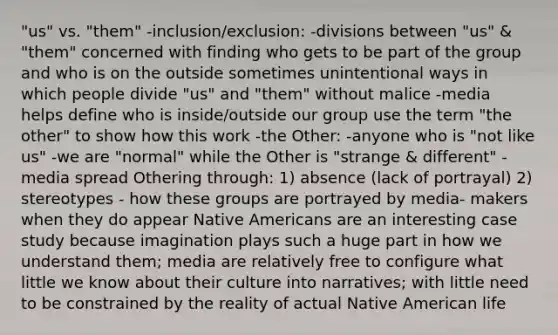 "us" vs. "them" -inclusion/exclusion: -divisions between "us" & "them" concerned with finding who gets to be part of the group and who is on the outside sometimes unintentional ways in which people divide "us" and "them" without malice -media helps define who is inside/outside our group use the term "the other" to show how this work -the Other: -anyone who is "not like us" -we are "normal" while the Other is "strange & different" -media spread Othering through: 1) absence (lack of portrayal) 2) stereotypes - how these groups are portrayed by media- makers when they do appear Native Americans are an interesting case study because imagination plays such a huge part in how we understand them; media are relatively free to configure what little we know about their culture into narratives; with little need to be constrained by the reality of actual Native American life