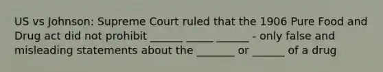 US vs Johnson: Supreme Court ruled that the 1906 Pure Food and Drug act did not prohibit ______ _____ ______ - only false and misleading statements about the _______ or ______ of a drug