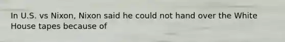 In U.S. vs Nixon, Nixon said he could not hand over the White House tapes because of