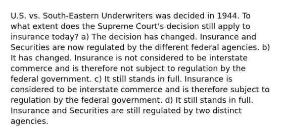 U.S. vs. South-Eastern Underwriters was decided in 1944. To what extent does the Supreme Court's decision still apply to insurance today? a) The decision has changed. Insurance and Securities are now regulated by the different federal agencies. b) It has changed. Insurance is not considered to be interstate commerce and is therefore not subject to regulation by the federal government. c) It still stands in full. Insurance is considered to be interstate commerce and is therefore subject to regulation by the federal government. d) It still stands in full. Insurance and Securities are still regulated by two distinct agencies.