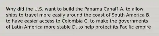 Why did the U.S. want to build the Panama Canal? A. to allow ships to travel more easily around the coast of South America B. to have easier access to Colombia C. to make the governments of Latin America more stable D. to help protect its Pacific empire