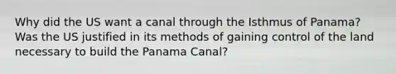 Why did the US want a canal through the Isthmus of Panama? Was the US justified in its methods of gaining control of the land necessary to build the Panama Canal?