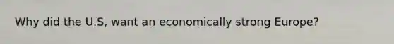 Why did the U.S, want an economically strong Europe?