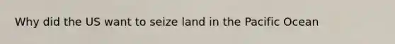 Why did the US want to seize land in the Pacific Ocean