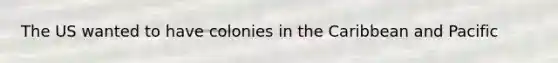 The US wanted to have colonies in the Caribbean and Pacific