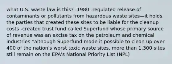 what U.S. waste law is this? -1980 -regulated release of contaminants or pollutants from hazardous waste sites—it holds the parties that created these sites to be liable for the cleanup costs -created trust fund called Superfund whose primary source of revenue was an excise tax on the petroleum and chemical industries *although Superfund made it possible to clean up over 400 of the nation's worst toxic waste sites, more than 1,300 sites still remain on the EPA's National Priority List (NPL)