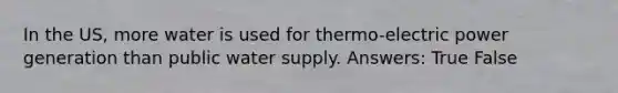 In the US, more water is used for thermo-electric power generation than public water supply. Answers: True False