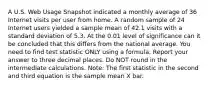 A U.S. Web Usage Snapshot indicated a monthly average of 36 Internet visits per user from home. A random sample of 24 Internet users yielded a sample mean of 42.1 visits with a standard deviation of 5.3. At the 0.01 level of significance can it be concluded that this differs from the national average. You need to find test statistic ONLY using a formula. Report your answer to three decimal places. Do NOT round in the intermediate calculations. Note: The first statistic in the second and third equation is the sample mean X bar.