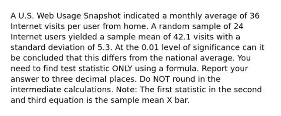 A U.S. Web Usage Snapshot indicated a monthly average of 36 Internet visits per user from home. A random sample of 24 Internet users yielded a sample mean of 42.1 visits with a standard deviation of 5.3. At the 0.01 level of significance can it be concluded that this differs from the national average. You need to find test statistic ONLY using a formula. Report your answer to three decimal places. Do NOT round in the intermediate calculations. Note: The first statistic in the second and third equation is the sample mean X bar.