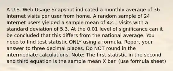 A U.S. Web Usage Snapshot indicated a monthly average of 36 Internet visits per user from home. A random sample of 24 Internet users yielded a sample mean of 42.1 visits with a standard deviation of 5.3. At the 0.01 level of significance can it be concluded that this differs from the national average. You need to find test statistic ONLY using a formula. Report your answer to three decimal places. Do NOT round in the intermediate calculations. Note: The first statistic in the second and third equation is the sample mean X bar. (use formula sheet)