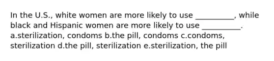 In the U.S., white women are more likely to use __________, while black and Hispanic women are more likely to use __________. a.sterilization, condoms b.the pill, condoms c.condoms, sterilization d.the pill, sterilization e.sterilization, the pill