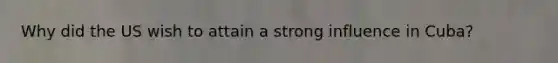 Why did the US wish to attain a strong influence in Cuba?