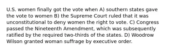 U.S. women finally got the vote when A) southern states gave the vote to women B) the Supreme Court ruled that it was unconstitutional to deny women the right to vote. C) Congress passed the Nineteenth Amendment, which was subsequently ratified by the required two-thirds of the states. D) Woodrow Wilson granted woman suffrage by executive order.